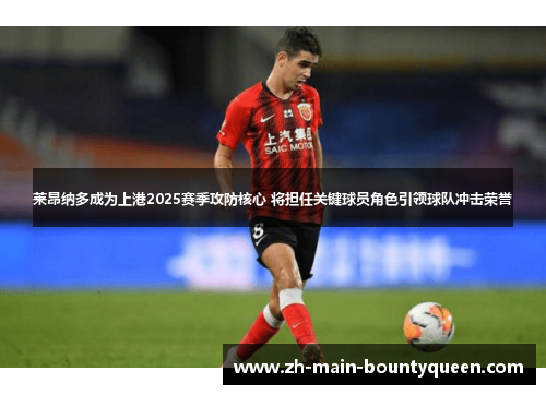 莱昂纳多成为上港2025赛季攻防核心 将担任关键球员角色引领球队冲击荣誉