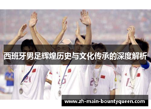 西班牙男足辉煌历史与文化传承的深度解析