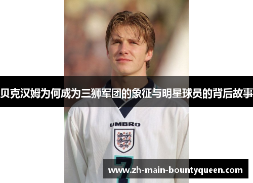 贝克汉姆为何成为三狮军团的象征与明星球员的背后故事