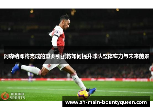 阿森纳即将完成的重要引援将如何提升球队整体实力与未来前景