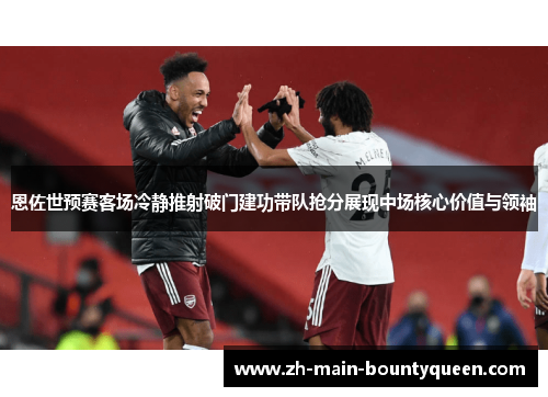 恩佐世预赛客场冷静推射破门建功带队抢分展现中场核心价值与领袖