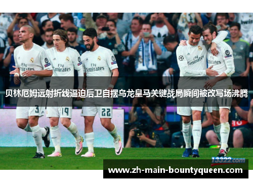 贝林厄姆远射折线逼迫后卫自摆乌龙皇马关键战局瞬间被改写场沸腾